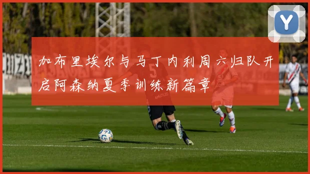 加布里埃尔与马丁内利周六归队开启阿森纳夏季训练新篇章