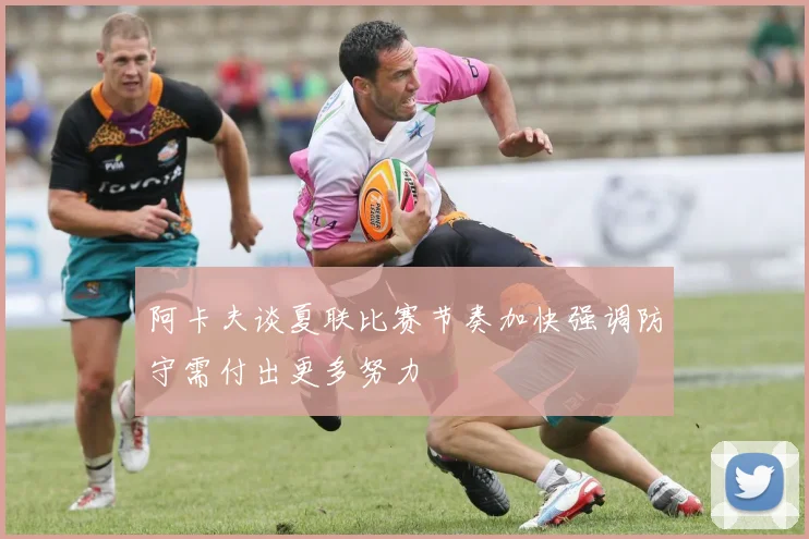 阿卡夫谈夏联比赛节奏加快强调防守需付出更多努力