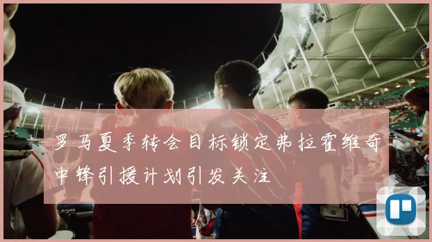 罗马夏季转会目标锁定弗拉霍维奇中锋引援计划引发关注