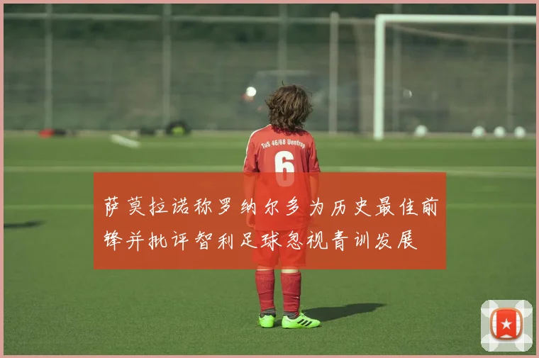 萨莫拉诺称罗纳尔多为历史最佳前锋并批评智利足球忽视青训发展