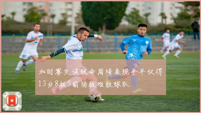 加时赛失误致命周琦表现平平仅得13分8板5前场板难救球队