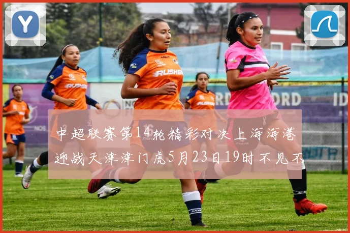 中超联赛第14轮精彩对决上海海港迎战天津津门虎5月23日19时不见不散
