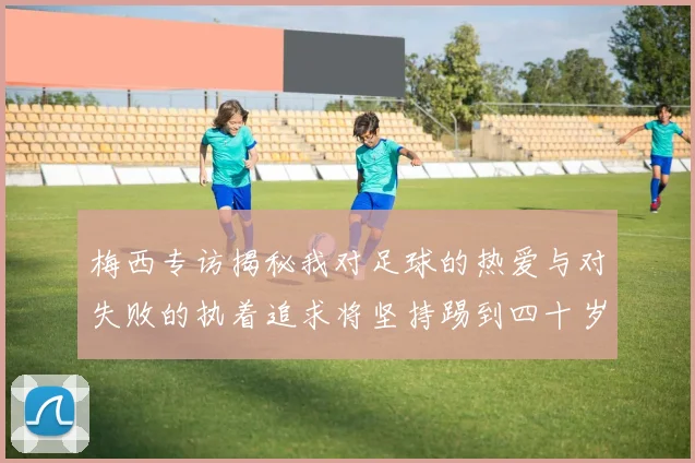 梅西专访揭秘我对足球的热爱与对失败的执着追求将坚持踢到四十岁