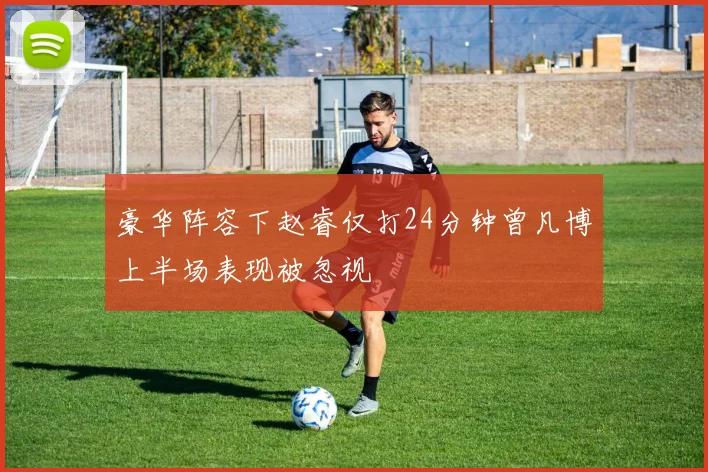豪华阵容下赵睿仅打24分钟曾凡博上半场表现被忽视