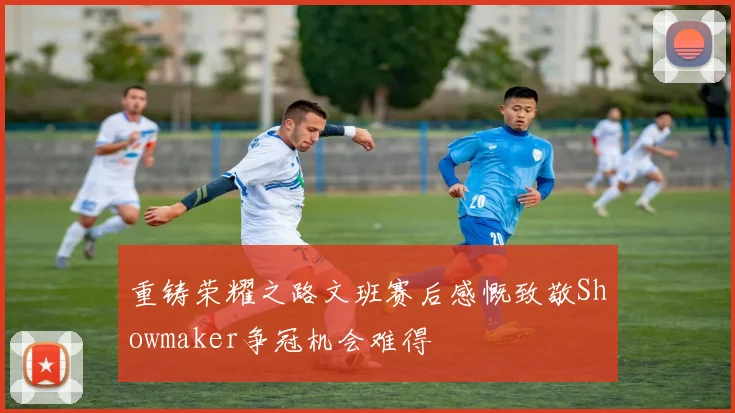 重铸荣耀之路文班赛后感慨致敬Showmaker争冠机会难得