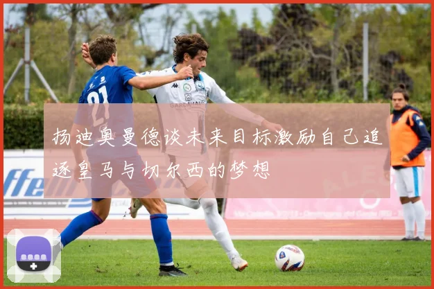 扬迪奥曼德谈未来目标激励自己追逐皇马与切尔西的梦想