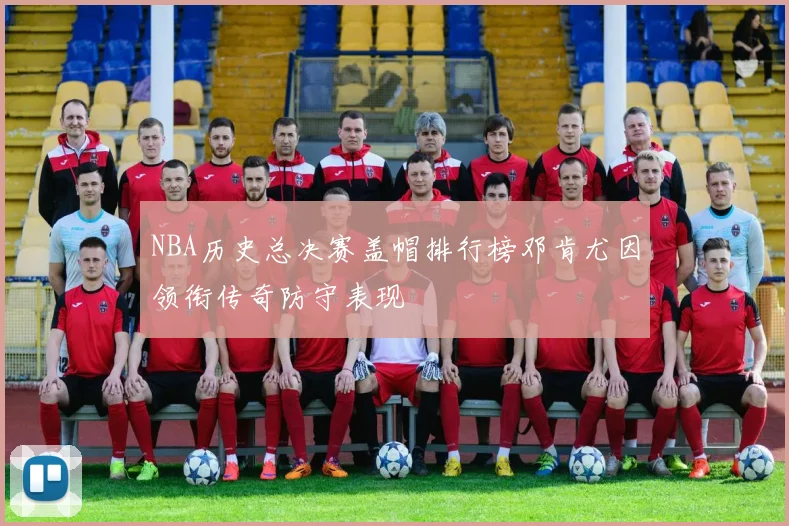 NBA历史总决赛盖帽排行榜邓肯尤因领衔传奇防守表现