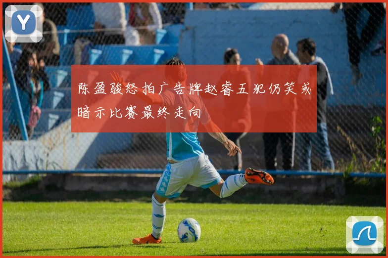 陈盈骏怒拍广告牌赵睿五犯仍笑或暗示比赛最终走向