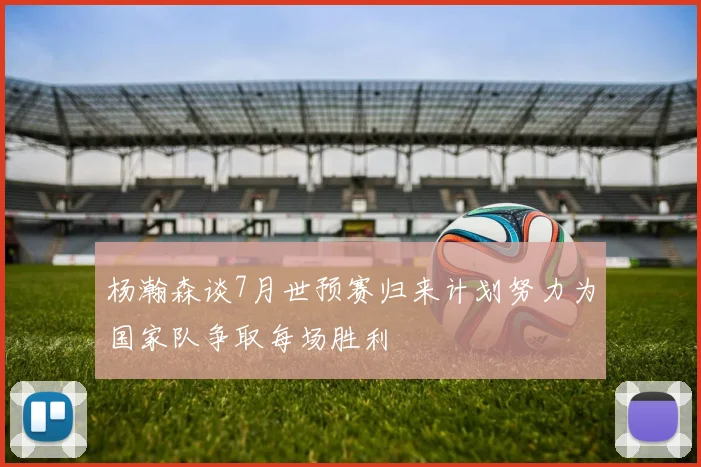 杨瀚森谈7月世预赛归来计划努力为国家队争取每场胜利