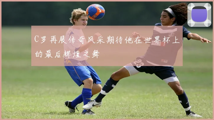 C罗再展传奇风采期待他在世界杯上的最后辉煌之舞
