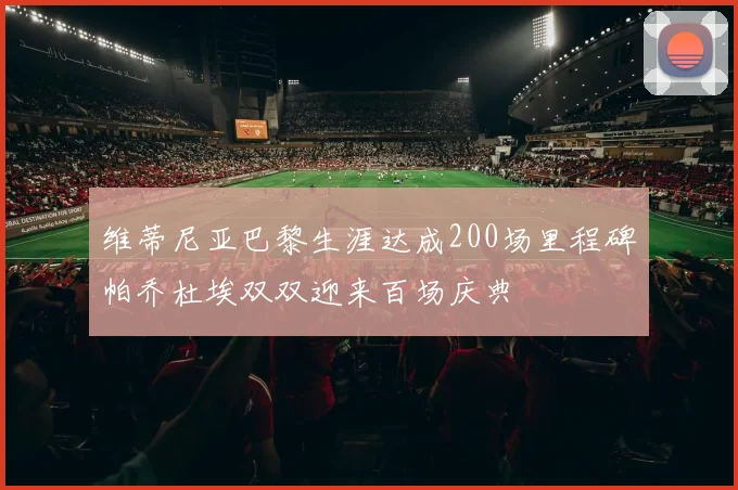 维蒂尼亚巴黎生涯达成200场里程碑帕乔杜埃双双迎来百场庆典