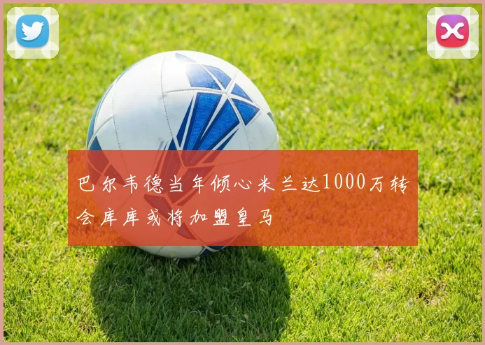 巴尔韦德当年倾心米兰达1000万转会库库或将加盟皇马