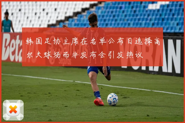 韩国足协主席在名单公布日选择高尔夫球场而非发布会引发热议
