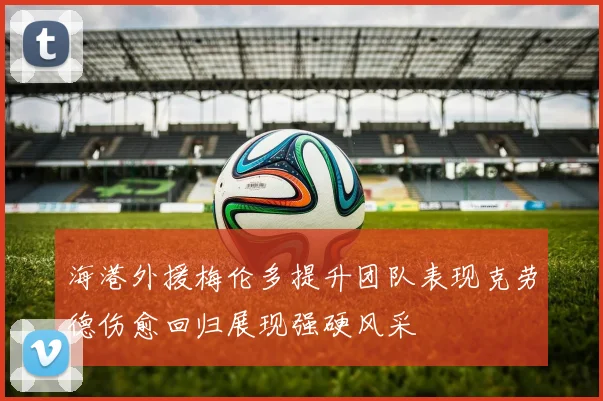 海港外援梅伦多提升团队表现克劳德伤愈回归展现强硬风采