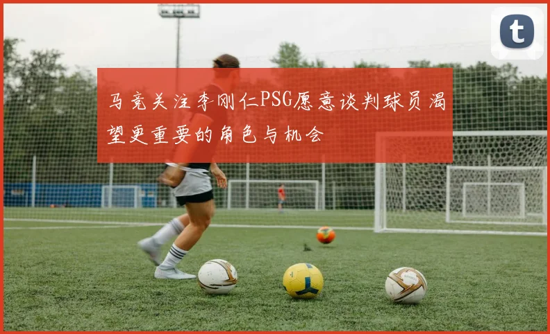 马竞关注李刚仁PSG愿意谈判球员渴望更重要的角色与机会