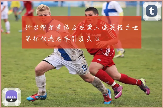 科尔维尔重伤后逆袭入选英格兰世界杯初选名单引发关注